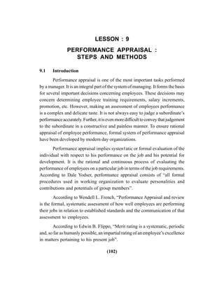 (102)
LESSON : 9
PERFORMANCE APPRAISAL :
STEPS AND METHODS
9.1 Introduction
Performance appraisal is one of the most important tasks performed
by a manager. It is an integral part of the system of managing. It forms the basis
for several important decisions concerning employees. These decisions may
concern determining employee training requirements, salary increments,
promotion, etc. However, making an assessment of employees performance
is a complex and delicate taste. It is not always easy to judge a subordinate’s
performanceaccurately.Further,itisevenmoredifficulttoconveythatjudgement
to the subordinate in a constructive and painless manner. To ensure rational
appraisal of employee performance, formal system of performance appraisal
have been developed by modern day organizations.
Performance appraisal implies systen1atic or formal evaluation of the
individual with respect to his performance on the job and his potential for
development. It is the rational and continuous process of evaluating the
performance of employees on a particular job in terms of the job requirements.
According to Dale Yodser, performance appraisal consists of “all formal
procedures used in working organization to evaluate personalities and
contributions and potentials of group members”.
According to Wendell L. French, “Performance Appraisal and review
is the formal, systematic assessment of how well employees are performing
their jobs in relation to established standards and the communication of that
assessment to employees.
According to Edwin B. Flippo, “Merit rating is a systematic, periodic
and, so far as humanly possible, an impartial rating of an employee’s excellence
in matters pertaining to his present job”.
 