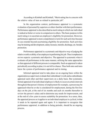 (103)
According to Kimball and Kimball, “Merit-rating has to concern with
the relative value of men as related to particular job”.
In the organization context, performance appraisal is a systematic
evaluation of personnel by superiors or others familiar with their performance.
Performance appraisal is also described as merit rating in which one individual
is ranked as better or worse in comparison to others. The basic purpose in this
merit rating is to ascertain an employee’s eligibility for promotion. However,
performance appraisal is more comprehensive term for such activities because
its use extends beyond ascertaining eligibility for promotion. Such activities
maybetraininganddevelopment,salaryincrease,transfer,discharge,etc.besides
promotion.
Performance appraisal is a systematic and objective way of judging the
relative worth or ability of an employee in performing his job. Thus it emphasizes
on two aspects: systematic and objective. The appraisal is systematic when it
evaluates all performance in the same manner, utilizing the same approaches
so that appraisal of different persons is comparable. Such an appraisal is taken
periodically according to plan; it is not left to chance. Thus both rates and rates
know the system of performance appraisal and its timing.
Informal appraisal tend to take place on an ongoing basis within the
organization as supervisors evaluate their subordinate’s work and as subordinates
appraisal each other and their supervisors on a daily basis. But systematic,
formal appraisal of an individual employee is likely to occur at certain intervals
throughout that person’s history of employment for example, a person may be
appraised when he or she is considered for employment, during the first few
days on the job, at the end of six months and each six months thereafter to
review the person’s salary and to determine any needs for improvement, and
at the end of a few years to assess suitability for promotion. In a sense, then,
the appraisal process as it applies to an individual employee is cyclical, in that
it tends to be repeated again and again. It is important to recognize that
performance appraisal, in addition to being periodic, should be an ongoing
process.
 