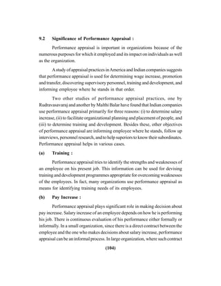 (104)
9.2 Significance of Performance Appraisal :
Performance appraisal is important in organizations because of the
numerous purposes for which it employed and its impact on individuals as well
as the organization.
Astudy of appraisal practices inAmerica and Indian companies suggests
that performance appraisal is used for determining wage increase, promotion
and transfer, discovering supervisory personnel, training and development, and
informing employee where he stands in that order.
Two other studies of performance appraisal practices, one by
Rudravasavaraj and another by Malthi Balar have found that Indian companies
use performance appraisal primarily for three reasons: (i) to determine salary
increase, (ii) to facilitate organizational planning and placement of people, and
(iii) to determine training and development. Besides these, other objectives
of performance appraisal are informing employee where he stands, follow up
interviews, personnel research, and to help superiors to know their subordinates.
Performance appraisal helps in various cases.
(a) Training :
Performance appraisal tries to identify the strengths and weaknesses of
an employee on his present job. This information can be used for devising
training and development programmes appropriate for overcoming weaknesses
of the employees. In fact, many organizations use performance appraisal as
means for identifying training needs of its employees.
(b) Pay Increase :
Performance appraisal plays significant role in making decision about
pay increase. Salary increase of an employee depends on how he is performing
his job. There is continuous evaluation of his performance either formally or
informally. In a small organization, since there is a direct contract between the
employee and the one who makes decisions about salary increase, performance
appraisal can be an informal process. In large organization, where such contract
 