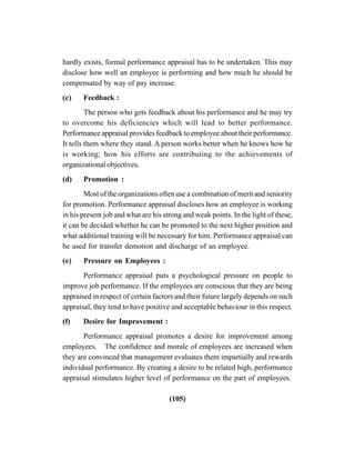 (105)
hardly exists, formal performance appraisal has to be undertaken. This may
disclose how well an employee is performing and how much he should be
compensated by way of pay increase.
(c) Feedback :
The person who gets feedback about his performance and he may try
to overcome his deficiencies which will lead to better performance.
Performance appraisal provides feedback to employee about their performance.
It tells them where they stand. A person works better when he knows how he
is working; how his efforts are contributing to the achievements of
organizational objectives.
(d) Promotion :
Most of the organizations often use a combination of merit and seniority
for promotion. Performance appraisal discloses how an employee is working
in his present job and what are his strong and weak points. In the light of these,
it can be decided whether he can be promoted to the next higher position and
what additional training will be necessary for him. Performance appraisal can
be used for transfer demotion and discharge of an employee.
(e) Pressure on Employees :
Performance appraisal puts a psychological pressure on people to
improve job performance. If the employees are conscious that they are being
appraised in respect of certain factors and their future largely depends on such
appraisal, they tend to have positive and acceptable behaviour in this respect.
(f) Desire for Improvement :
Performance appraisal promotes a desire for improvement among
employees. The confidence and morale of employees are increased when
they are convinced that management evaluates them impartially and rewards
individual performance. By creating a desire to be related high, performance
appraisal stimulates higher level of performance on the part of employees.
 