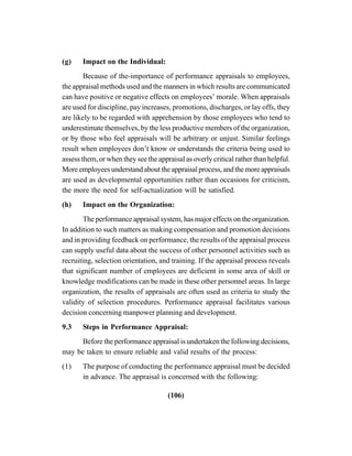 (106)
(g) Impact on the Individual:
Because of the-importance of performance appraisals to employees,
the appraisal methods used and the manners in which results are communicated
can have positive or negative effects on employees’ morale. When appraisals
are used for discipline, pay increases, promotions, discharges, or lay offs, they
are likely to be regarded with apprehension by those employees who tend to
underestimate themselves, by the less productive members of the organization,
or by those who feel appraisals will be arbitrary or unjust. Similar feelings
result when employees don’t know or understands the criteria being used to
assess them, or when they see the appraisal as overly critical rather than helpful.
More employees understand about the appraisal process, and the more appraisals
are used as developmental opportunities rather than occasions for criticism,
the more the need for self-actualization will be satisfied.
(h) Impact on the Organization:
The performance appraisal system, has major effects on the organization.
In addition to such matters as making compensation and promotion decisions
and in providing feedback on performance, the results of the appraisal process
can supply useful data about the success of other personnel activities such as
recruiting, selection orientation, and training. If the appraisal process reveals
that significant number of employees are deficient in some area of skill or
knowledge modifications can be made in these other personnel areas. In large
organization, the results of appraisals are often used as criteria to study the
validity of selection procedures. Performance appraisal facilitates various
decision concerning manpower planning and development.
9.3 Steps in Performance Appraisal:
Before the performance appraisal is undertaken the following decisions,
may be taken to ensure reliable and valid results of the process:
(1) The purpose of conducting the performance appraisal must be decided
in advance. The appraisal is concerned with the following:
 