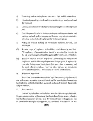 (107)
a) Promoting understanding between the supervisor and his subordinate;
b) Highlighting employee needs and opportunities for personal growth and
development;
c) Creating a satisfactory level of performance of employees in their present
job;
d) Providing a useful criteria for determining the validity of selection and
training methods and techniques and forming concrete measures for
attracting individuals of higher caliber to the enterprise;
e) Aiding in decision-making for promotions, transfers, lay-offs, and
discharges.
(2) To what range of employees it should be extended must be specified.
All employees of an organization should be appraised the operator to
the top-level management need be appraised for one reason or the other.
(3) To decide who will evaluate employees. Determining who will evaluate
employees is critical in designing the appraisal program. It is generally
conceded that appraisal by the immediate supervisor is necessary and
the most effective method. However, other persons are sometimes
involved in theappraisa1 process and in various combinations.
i) SupervisorAppraisals:
Supervisor observes the subordinate’s performance to judge how well
and performance serves the goals of the unit and the organization. Supervisors
has the formal authority to conduct appraisals and usually controls the rewards
for performance.
ii) SelfAppraisal:
In some organizations, subordinates appraise their own performance.
Research suggests that self-appraisal has limited usefulness as an evaluative
tool but has much more promise as a development tool. Self appraisals can
be combined with supervisor appraisal, to yield more useful results. In this
 