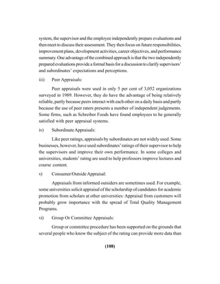 (108)
system, the supervisor and the employee independently prepare evaluations and
then meet to discuss their assessment. They then focus on future responsibilities,
improvement plans, development activities, career objectives, and performance
summary.Oneadvantageofthecombinedapproachisthatthetwoindependently
preparedevaluationsprovideaformalbasisforadiscussiontoclarifysupervisors’
and subordinates’ expectations and perceptions.
iii) Peer Appraisals:
Peer appraisals were used in only 5 per cent of 3,052 organizations
surveyed in 1989. However, they do have the advantage of being relatively
reliable, partly because peers interact with each other on a daily basis and partly
because the use of peer raters presents a number of independent judgements.
Some firms, such as Schreiber Foods have found employees to be generally
satisfied with peer appraisal systems.
iv) SubordinateAppraisals:
Like peer ratings, appraisals by subordinates are not widely used. Some
businesses, however, have used subordinates’ratings of their supervisor to help
the supervisors and improve their own performance. In some colleges and
universities, students’ rating are used to help professors improve lectures and
course content.
v) Consumer/OutsideAppraisal:
Appraisals from informed outsiders are sometimes used. For example,
some universities solicit appraisal of the scholarship of candidates for academic
promotion from scholars at other universities: Appraisal from customers will
probably grow importance with the spread of Total Quality Management
Programs.
vi) Group Or Committee Appraisals:
Group or committee procedure has been supported on the grounds that
several people who know the subject of the rating can provide more data than
 