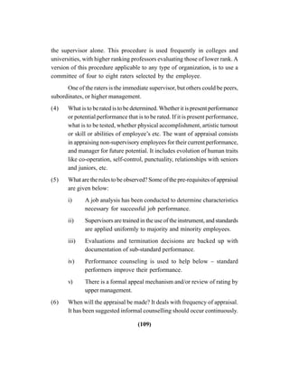 (109)
the supervisor alone. This procedure is used frequently in colleges and
universities, with higher ranking professors evaluating those of lower rank. A
version of this procedure applicable to any type of organization, is to use a
committee of four to eight raters selected by the employee.
One of the raters is the immediate supervisor, but others could be peers,
subordinates, or higher management.
(4) What is to be rated is to be determined. Whether it is present performance
or potential performance that is to be rated. If it is present performance,
what is to be tested, whether physical accomplishment, artistic turnout
or skill or abilities of employee’s etc. The want of appraisal consists
in appraising non-supervisory employees for their current performance,
and manager for future potential. It includes evolution of human traits
like co-operation, self-control, punctuality, relationships with seniors
and juniors, etc.
(5) What are the rules to be observed? Some of the pre-requisites of appraisal
are given below:
i) A job analysis has been conducted to determine characteristics
necessary for successful job performance.
ii) Supervisors are trained in the use of the instrument, and standards
are applied uniformly to majority and minority employees.
iii) Evaluations and termination decisions are backed up with
documentation of sub-standard performance.
iv) Performance counseling is used to help below – standard
performers improve their performance.
v) There is a formal appeal mechanism and/or review of rating by
upper management.
(6) When will the appraisal be made? It deals with frequency of appraisal.
It has been suggested informal counselling should occur continuously.
 