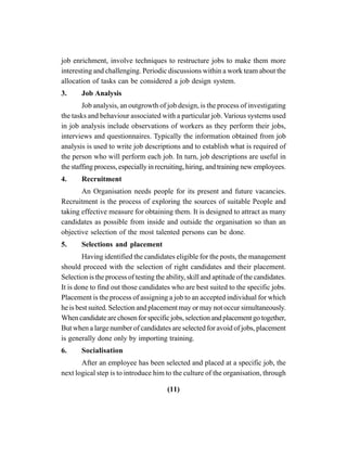 (11)
job enrichment, involve techniques to restructure jobs to make them more
interesting and challenging. Periodic discussions within a work team about the
allocation of tasks can be considered a job design system.
3. Job Analysis
Job analysis, an outgrowth of job design, is the process of investigating
the tasks and behaviour associated with a particular job. Various systems used
in job analysis include observations of workers as they perform their jobs,
interviews and questionnaires. Typically the information obtained from job
analysis is used to write job descriptions and to establish what is required of
the person who will perform each job. In turn, job descriptions are useful in
the staffing process, especially in recruiting, hiring, and training new employees.
4. Recruitment
An Organisation needs people for its present and future vacancies.
Recruitment is the process of exploring the sources of suitable People and
taking effective measure for obtaining them. It is designed to attract as many
candidates as possible from inside and outside the organisation so than an
objective selection of the most talented persons can be done.
5. Selections and placement
Having identified the candidates eligible for the posts, the management
should proceed with the selection of right candidates and their placement.
Selection is the process of testing the ability, skill and aptitude of the candidates.
It is done to find out those candidates who are best suited to the specific jobs.
Placement is the process of assigning a job to an accepted individual for which
he is best suited. Selection and placement may or may not occur simultaneously.
Whencandidatearechosenforspecificjobs,selectionandplacementgotogether,
But when a large number of candidates are selected for avoid of jobs, placement
is generally done only by importing training.
6. Socialisation
After an employee has been selected and placed at a specific job, the
next logical step is to introduce him to the culture of the organisation, through
 