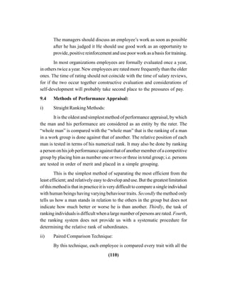 (110)
The managers should discuss an employee’s work as soon as possible
after he has judged it He should use good work as an opportunity to
provide, positive reinforcement and use poor work as a basis for training.
In most organizations employees are formally evaluated once a year,
in others twice a year. New employees are rated more frequently than the older
ones. The time of rating should not coincide with the time of salary reviews,
for if the two occur together constructive evaluation and considerations of
self-development will probably take second place to the pressures of pay.
9.4 Methods of Performance Appraisal:
i) Straight Ranking Methods:
It is the oldest and simplest method of performance appraisal, by which
the man and his performance are considered as an entity by the rater. The
“whole man” is compared with the “whole man” that is the ranking of a man
in a work group is done against that of another. The relative position of each
man is tested in terms of his numerical rank. It may also be done by ranking
a person on his job performance against that of another member of a competitive
group by placing him as number one or two or three in total group; i.e. persons
are tested in order of merit and placed in a simple grouping.
This is the simplest method of separating the most efficient from the
least efficient; and relatively easy to develop and use. But the greatest limitation
of this method is that in practice it is very difficult to compare a single individual
with human beings having varying behaviour traits. Secondly the method only
tells us how a man stands in relation to the others in the group but does not
indicate how much better or worse he is than another. Thirdly, the task of
ranking individuals is difficult when a large number of persons are rated. Fourth,
the ranking system does not provide us with a systematic procedure for
determining the relative rank of subordinates.
ii) Paired Comparison Technique:
By this technique, each employee is compared every trait with all the
 