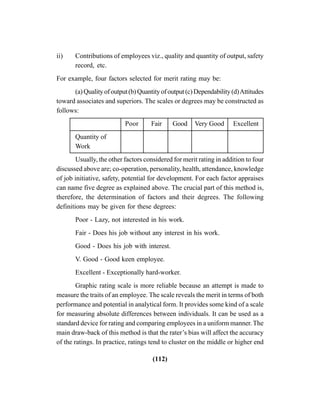 (112)
ii) Contributions of employees viz., quality and quantity of output, safety
record, etc.
For example, four factors selected for merit rating may be:
(a)Qualityofoutput(b)Quantityofoutput(c)Dependability(d)Attitudes
toward associates and superiors. The scales or degrees may be constructed as
follows:
Poor Fair Good Very Good Excellent
Quantity of
Work
Usually, the other factors considered for merit rating in addition to four
discussed above are; co-operation, personality, health, attendance, knowledge
of job initiative, safety, potential for development. For each factor appraises
can name five degree as explained above. The crucial part of this method is,
therefore, the determination of factors and their degrees. The following
definitions may be given for these degrees:
Poor - Lazy, not interested in his work.
Fair - Does his job without any interest in his work.
Good - Does his job with interest.
V. Good - Good keen employee.
Excellent - Exceptionally hard-worker.
Graphic rating scale is more reliable because an attempt is made to
measure the traits of an employee. The scale reveals the merit in terms of both
performance and potential in analytical form. It provides some kind of a scale
for measuring absolute differences between individuals. It can be used as a
standard device for rating and comparing employees in a uniform manner. The
main draw-back of this method is that the rater’s bias will affect the accuracy
of the ratings. In practice, ratings tend to cluster on the middle or higher end
 