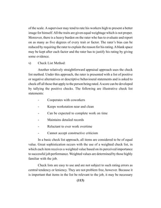 (113)
of the scale. A supervisor may tend to rate his workers high to present a better
image for himself.All the traits are given equal weightage which is not proper.
Moreover, there is a heavy burden on the rater who has to evaluate and report
on as many as five degrees of every trait or factor. The rater’s bias can be
reduced by requiring the rater to explain the reason for his rating.Ablank space
may be kept after each factor and the rater has to justify his rating by giving
some evidence.
v) Check List Method:
Another relatively straightforward appraisal approach uses the check
list method. Under this approach, the rater is presented with a list of positive
or negative alternatives or descriptive behavioural statements and is asked to
check off all those that apply to the person being rated.Ascore can be developed
by tallying the positive checks. The following are illustrative check list
statements:
- Cooperates with coworkers
- Keeps workstation near and clean
- Can be expected to complete work on time
- Maintains detailed records
- Reluctant to ever work overtime
- Cannot accept constructive criticism
In a basic check list approach, all items are considered to be of equal
value. Great sophistication occurs with the use of a weighted check list, in
which each item receives a weighted value based on its perceived importance
to successful job performance. Weighted values are determined by those highly
familiar with the job.
Check lists are easy to use and are not subject to such rating errors as
central tendency or leniency. They are not problem free, however. Because it
is important that items in the list be relevant to the job, it may be necessary
 