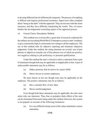 (114)
to develop different lists for different job categories. The process of weighting
is difficult and requires professional assistance. Supervisors often complain
about “being in the dark” with this approach. They are not sure what the items
measures, and they have difficulty interpreting the results. This, of course,
hinders the developmental counseling aspect of the appraisal process.
vi) Forced Choice Description Method
This method was evolved after a great deal of research conducted for
the military services duringWorldWar II. It attempts to correct a rater’s tendency
to give consistently high or consistently low ratings to all the employees. The
use of this method calls for objective reporting and minimum subjective
judgement. Under this method, the rating elements are several: sets of pair
phrases or adjectives (usually sets of four phrases two of which are positive,
two negative) relating to job proficiency or personal qualifications.
Under this method the rater is forced to select a statement from a pair
of statements though both may be applicable or inapplicable to him. A pair of
unfavourable statements may be as follows:
(a) Makes promises that he knows he cannot fulfill.
(b) Shows favour to certain employees.
He must choose at lest one though none may be applicable on the
employee. The positive statements may be as follows:
(a) Has a constant flow of new ideas
(b) Shows careful judgement.
Even though both these statements may be applicable, the rater must
select only one statement. Thus, bias or prejudice (halo effect) of the rater
can be eliminated from merit rating under this method. However, this system
is not popular on account of the following limitations:
(a) It is very difficult to keep secret of the values attached to various
statements.
 