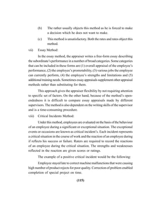 (115)
(b) The rather usually objects this method as he is forced to make
a decision which he does not want to make.
(c) This method is unsatisfactory. Both the rates and rates object this
method.
vii) Essay Method:
In the essay method, the appraiser writes a free-form essay describing
the subordinate’s performance in a number of broad categories. Some categories
that can be included in these forms are (1) overall appraisal of the employee’s
performance, (2) the employee’s promotability, (3) various jobs the employee
can currently perform, (4) the employee’s strengths and limitations and (5)
additionaltrainingneeds.Sometimesessayappraisalssupplementotherappraisal
methods rather than substituting for them.
This approach gives the appraiser flexibility by not requiring attention
to specific set of factors. On the other hand, because of the method’s open-
endedness it is difficult to compare essay appraisals made by different
supervisors. The method is also dependent on the writing skills of the supervisor
and is a time-consuming procedure.
viii) Critical Incidents Method:
Under this method, employees are evaluated on the basis of the behaviour
of an employee during a significant or exceptional situation. The exceptional
events or occasions are known as critical incident’s. Each incident represents
a critical situation in the course of work and the reaction of an employee during
if reflects his success or failure. Raters are required to record the reactions
of an employee during the critical situation. The strengths and weaknesses
reflected in the reaction are given scores or ratings.
The example of a positive critical incident would be the following:
Employee stayed late to correct machine malfunctions that were causing
high number of product rejects for poor quality. Correction of problem enabled
completion of special project on time.
 