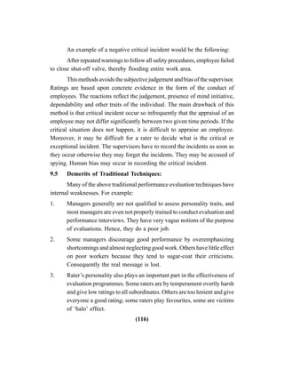 (116)
An example of a negative critical incident would be the following:
After repeated warnings to follow all safety procedures, employee failed
to close shut-off valve, thereby flooding entire work area.
This methods avoids the subjective judgement and bias of the supervisor.
Ratings are based upon concrete evidence in the form of the conduct of
employees. The reactions reflect the judgement, presence of mind initiative,
dependability and other traits of the individual. The main drawback of this
method is that critical incident occur so infrequently that the appraisal of an
employee may not differ significantly between two given time periods. If the
critical situation does not happen, it is difficult to appraise an employee.
Moreover, it may be difficult for a rater to decide what is the critical or
exceptional incident. The supervisors have to record the incidents as soon as
they occur otherwise they may forget the incidents. They may be accused of
spying. Human bias may occur in recording the critical incident.
9.5 Demerits of Traditional Techniques:
Many of the above traditional performance evaluation techniques have
internal weaknesses. For example:
1. Managers generally are not qualified to assess personality traits, and
most managers are even not properly trained to conduct evaluation and
performance interviews. They have very vague notions of the purpose
of evaluations. Hence, they do a poor job.
2. Some managers discourage good performance by overemphasizing
shortcomings and almost neglecting good work. Others have little effect
on poor workers because they tend to sugar-coat their criticisms.
Consequently the real message is lost.
3. Rater’s personality also plays an important part in the effectiveness of
evaluation programmes. Some raters are by temperament overtly harsh
and give low ratings to all subordinates. Others are too lenient and give
everyone a good rating; some raters play favourites, some are victims
of ‘halo’ effect.
 