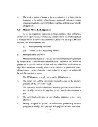 (117)
4. The relative status of raters in their organization is a factor that is
important to the validity of performance appraisal. Using more raters
or endorsements by a superior reduces rater bias and increases validity
of appraisals.
9.6 Modern Methods of Appraisal:
As we have seen most traditional methods emphasis either on the task
or the worker’s personality, while making an appraisal. In order to bring about
a balance between these two, modem methods, have been developed. Of such
methods, the most important are:
(i) Management by objectives
(ii) Human Asset of Accounting Method
(i) Management by objectives
Management by objectives (MBD) is a system that features an agreement
by a superior and a subordinate on the subordinate’s objectives for a particular
period and a periodic review of how well the subordinate achieved those
objectives.An attempt is usually made to write objectives in quantitative terms,
although some experts believe that certain objectives or targets can and should
be stated in qualitative terms.
The MBO system generally includes the following steps:
1. The supervisor and the subordinate mutually agree on the primary
elements of the subordinate’s job.
2. The supervisor and the subordinate mutually agree on the subordinate
specific objectives for the specified period (usually six months or a
year)
3. The subordinate establishes a plan of action necessary to meet each
objective.
4. During the specified period, the subordinate periodically reviews
progress toward objectives, perhaps, perhaps jointly with the supervisor.
 