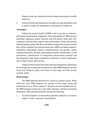 (118)
Progress check may indicate the need to change action plans or modify
objectives.
5. At the end of the specified period, the supervisor and subordinate meet
to jointly evaluate the subordinate’s performance on objectives.
Advantages:
Perhaps the greatest benefit of MBO is that it provides an objective,
performance based method of appraisal.At the individual level, MBO can give
individual employees greater direction and self-control, build their self-
confidence, motivate them, improve their performance. Further their growth
and development, and provide them with full knowledge of the criteria on which
they will be evaluated. In an inter-personal sense, MBO can enhance superior-
subordinate relationships, improve communications, and provide a better
coaching framework. Possible organizational benefits include better overall
performance, identification of management advancement potential and
developmental needs, better coordination of objectives, and less duplication
and overlap of duties and activities.
Analysis of the research shows that when top-management commitment
has been high, the average gain in productivity under MBO programs has been
56 per cent. Productive gains were shown in sixty-eight, out of the seventy
research studies.
Disadvantages
The MBO approach should not be viewed as a perfect system. When
effectively used. MBO programs are systems of joint target setting and
performance review. When a superior’s ‘directives are unreasonable however,
the MBO program can become a one-sided, autocratic, and time-consuming
mechanism. Other potential problems include the following:
1. Too much emphasis on measurable quantitative objectives can lead to
neglect of other important responsibilities.
 