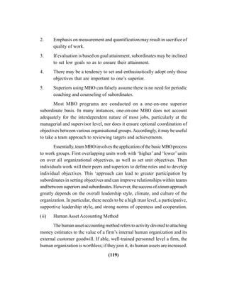 (119)
2. Emphasis on measurement and quantification may result in sacrifice of
quality of work.
3. If evaluation is based on goal attainment, subordinates may be inclined
to set low goals so as to ensure their attainment.
4. There may be a tendency to set and enthusiastically adopt only those
objectives that are important to one’s superior.
5. Superiors using MBO can falsely assume there is no need for periodic
coaching and counseling of subordinates.
Most MBO programs are conducted on a one-on-one superior
subordinate basis. In many instances, one-on-one MBO does not account
adequately for the interdependent nature of most jobs, particularly at the
managerial and supervisor level, nor does it ensure optional coordination of
objectives between various organisational groups.Accordingly, it may be useful
to take a team approach to reviewing targets and achievements.
Essentially,teamMBOinvolvestheapplicationofthebasicMBOprocess
to work groups. First overlapping units work with ‘higher’ and ‘lower’ units
on over all organizational objectives, as well as set unit objectives. Then
individuals work will their peers and superiors to define roles and to develop
individual objectives. This ‘approach can lead to greater participation by
subordinates in setting objectives and can improve relationships within teams
andbetweensuperiorsandsubordinates.However,thesuccessofateamapproach
greatly depends on the overall leadership style, climate, and culture of the
organization. In particular, there needs to be a high trust level, a participative,
supportive leadership style, and strong norms of openness and cooperation.
(ii) Human Asset Accounting Method
Thehumanassetaccountingmethodreferstoactivitydevotedtoattaching
money estimates to the value of a firm’s internal human organization and its
external customer goodwill. If able, well-trained personnel level a firm, the
human organization is worthless; if they join it, its human assets are increased.
 
