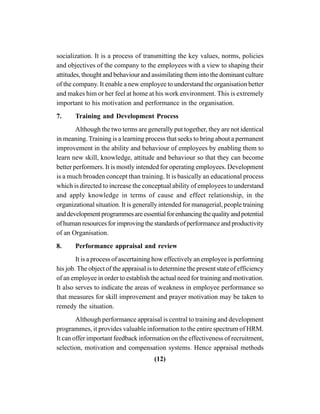 (12)
socialization. It is a process of transmitting the key values, norms, policies
and objectives of the company to the employees with a view to shaping their
attitudes, thought and behaviour and assimilating them into the dominant culture
of the company. It enable a new employee to understand the organisation better
and makes him or her feel at home at his work environment. This is extremely
important to his motivation and performance in the organisation.
7. Training and Development Process
Although the two terms are generally put together, they are not identical
in meaning. Training is a learning process that seeks to bring about a permanent
improvement in the ability and behaviour of employees by enabling them to
learn new skill, knowledge, attitude and behaviour so that they can become
better performers. It is mostly intended for operating employees. Development
is a much broaden concept than training. It is basically an educational process
which is directed to increase the conceptual ability of employees to understand
and apply knowledge in terms of cause and effect relationship, in the
organizational situation. It is generally intended for managerial, people training
anddevelopmentprogrammesareessentialforenhancingthequalityandpotential
of human resources for improving the standards of performance and productivity
of an Organisation.
8. Performance appraisal and review
It is a process of ascertaining how effectively an employee is performing
his job. The object of the appraisal is to determine the present state of efficiency
of an employee in order to establish the actual need for training and motivation.
It also serves to indicate the areas of weakness in employee performance so
that measures for skill improvement and prayer motivation may be taken to
remedy the situation.
Although performance appraisal is central to training and development
programmes, it provides valuable information to the entire spectrum of HRM.
It can offer important feedback information on the effectiveness of recruitment,
selection, motivation and compensation systems. Hence appraisal methods
 