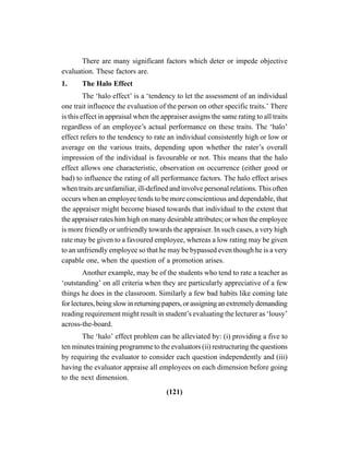 (121)
There are many significant factors which deter or impede objective
evaluation. These factors are.
1. The Halo Effect
The ‘halo effect’ is a ‘tendency to let the assessment of an individual
one trait influence the evaluation of the person on other specific traits.’ There
is this effect in appraisal when the appraiser assigns the same rating to all traits
regardless of an employee’s actual performance on these traits. The ‘halo’
effect refers to the tendency to rate an individual consistently high or low or
average on the various traits, depending upon whether the rater’s overall
impression of the individual is favourable or not. This means that the halo
effect allows one characteristic, observation on occurrence (either good or
bad) to influence the rating of all performance factors. The halo effect arises
when traits are unfamiliar, ill-defined and involve personal relations. This often
occurs when an employee tends to be more conscientious and dependable, that
the appraiser might become biased towards that individual to the extent that
the appraiser rates him high on many desirable attributes; or when the employee
is more friendly or unfriendly towards the appraiser. In such cases, a very high
rate may be given to a favoured employee, whereas a low rating may be given
to an unfriendly employee so that he may be bypassed even though he is a very
capable one, when the question of a promotion arises.
Another example, may be of the students who tend to rate a teacher as
‘outstanding’ on all criteria when they are particularly appreciative of a few
things he does in the classroom. Similarly a few bad habits like coming late
forlectures,beingslowinreturningpapers,orassigninganextremelydemanding
reading requirement might result in student’s evaluating the lecturer as ‘lousy’
across-the-board.
The ‘halo’ effect problem can be alleviated by: (i) providing a five to
ten minutes training programme to the evaluators (ii) restructuring the questions
by requiring the evaluator to consider each question independently and (iii)
having the evaluator appraise all employees on each dimension before going
to the next dimension.
 