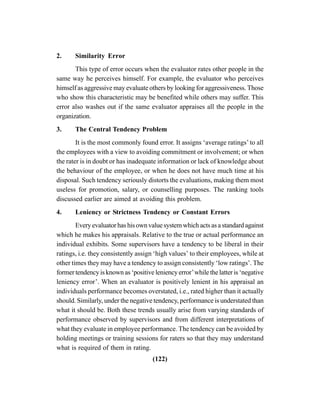 (122)
2. Similarity Error
This type of error occurs when the evaluator rates other people in the
same way he perceives himself. For example, the evaluator who perceives
himself as aggressive may evaluate others by looking for aggressiveness. Those
who show this characteristic may be benefited while others may suffer. This
error also washes out if the same evaluator appraises all the people in the
organization.
3. The Central Tendency Problem
It is the most commonly found error. It assigns ‘average ratings’ to all
the employees with a view to avoiding commitment or involvement; or when
the rater is in doubt or has inadequate information or lack of knowledge about
the behaviour of the employee, or when he does not have much time at his
disposal. Such tendency seriously distorts the evaluations, making them most
useless for promotion, salary, or counselling purposes. The ranking tools
discussed earlier are aimed at avoiding this problem.
4. Leniency or Strictness Tendency or Constant Errors
Every evaluator has his own value system which acts as a standard against
which he makes his appraisals. Relative to the true or actual performance an
individual exhibits. Some supervisors have a tendency to be liberal in their
ratings, i.e. they consistently assign ‘high values’ to their employees, while at
other times they may have a tendency to assign consistently ‘low ratings’. The
former tendency is known as ‘positive leniency error’while the latter is ‘negative
leniency error’. When an evaluator is positively lenient in his appraisal an
individuals performance becomes overstated, i.e., rated higher than it actually
should. Similarly, under the negative tendency, performance is understated than
what it should be. Both these trends usually arise from varying standards of
performance observed by supervisors and from different interpretations of
what they evaluate in employee performance. The tendency can be avoided by
holding meetings or training sessions for raters so that they may understand
what is required of them in rating.
 
