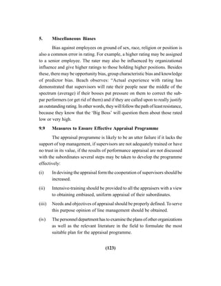 (123)
5. Miscellaneous Biases
Bias against employees on ground of sex, race, religion or position is
also a common error in rating. For example, a higher rating may be assigned
to a senior employee. The rater may also be influenced by organizational
influence and give higher ratings to those holding higher positions. Besides
these, there may be opportunity bias, group characteristic bias and knowledge
of predictor bias. Beach observes: “Actual experience with rating has
demonstrated that supervisors will rate their people near the middle of the
spectrum (average) if their bosses put pressure on them to correct the sub-
par performers (or get rid of them) and if they are called upon to really justify
an outstanding rating. In other words, they will follow the path of least resistance,
because they know that the ‘Big Boss’ will question them about those rated
low or very high.
9.9 Measures to Ensure Effective Appraisal Programme
The appraisal programme is likely to be an utter failure if it lacks the
support of top management, if supervisors are not adequately trained or have
no trust in its value, if the results of performance appraisal are not discussed
with the subordinates several steps may be taken to develop the programme
effectively:
(i) In devising the appraisal form the cooperation of supervisors should be
increased.
(ii) Intensive-training should be provided to all the appraisers with a view
to obtaining embiased, uniform appraisal of their subordinates.
(iii) Needs and objectives of appraisal should be properly defined. To serve
this purpose opinion of line management should be obtained.
(iv) The personnel department has to examine the plans of other organizations
as well as the relevant literature in the field to formulate the most
suitable plan for the appraisal programme.
 