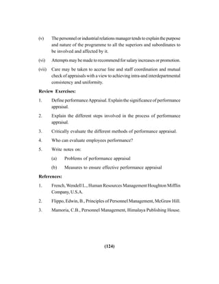 (124)
(v) The personnel or industrial relations manager tends to explain the purpose
and nature of the programme to all the superiors and subordinates to
be involved and affected by it.
(vi) Attempts may be made to recommend for salary increases or promotion.
(vii) Care may be taken to accrue line and staff coordination and mutual
check of appraisals with a view to achieving intra-and interdepartmental
consistency and uniformity.
Review Exercises:
1. Define performanceAppraisal. Explain the significance of performance
appraisal.
2. Explain the different steps involved in the process of performance
appraisal.
3. Critically evaluate the different methods of performance appraisal.
4. Who can evaluate employees performance?
5. Write notes on:
(a) Problems of performance appraisal
(b) Measures to ensure effective performance appraisal
References:
1. French, Wendell L., Human Resources Management Houghton Mifflin
Company, U.S.A.
2. Flippo, Edwin, B., Principles of Personnel Management, McGraw Hill.
3. Mamoria, C.B., Personnel Management, Himalaya Publishing House.
 