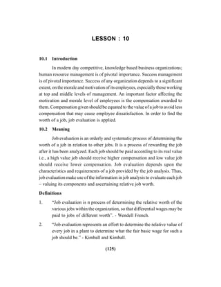 (125)
LESSON : 10
10.1 Introduction
In modem day competitive, knowledge based business organizations;
human resource management is of pivotal importance. Success management
is of pivotal importance. Success of any organization depends to a significant
extent, on the morale and motivation of its employees, especially those working
at top and middle levels of management. An important factor affecting the
motivation and morale level of employees is the compensation awarded to
them. Compensation given should be equated to the value of a job to avoid less
compensation that may cause employee dissatisfaction. In order to find the
worth of a job, job evaluation is applied.
10.2 Meaning
Job evaluation is an orderly and systematic process of determining the
worth of a job in relation to other jobs. It is a process of rewarding the job
after it has been analyzed. Each job should be paid according to its real value
i.e., a high value job should receive higher compensation and low value job
should receive lower compensation. Job evaluation depends upon the
characteristics and requirements of a job provided by the job analysis. Thus,
job evaluation make use of the information in job analysis to evaluate each job
– valuing its components and ascertaining relative job worth.
Definitions
1. “Job evaluation is n process of determining the relative worth of the
various jobs within the organization, so that differential wages may be
paid to jobs of different worth”. - Wendell French.
2. “Job evaluation represents an effort to determine the relative value of
every job in a plant to determine what the fair basic wage for such a
job should be.” - Kimball and Kimball.
 