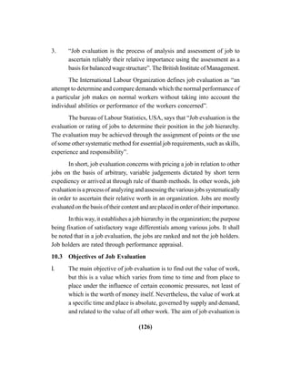 (126)
3. “Job evaluation is the process of analysis and assessment of job to
ascertain reliably their relative importance using the assessment as a
basis for balanced wage structure”. The British Institute of Management.
The International Labour Organization defines job evaluation as “an
attempt to determine and compare demands which the normal performance of
a particular job makes on normal workers without taking into account the
individual abilities or performance of the workers concerned”.
The bureau of Labour Statistics, USA, says that “Job evaluation is the
evaluation or rating of jobs to determine their position in the job hierarchy.
The evaluation may be achieved through the assignment of points or the use
of some other systematic method for essential job requirements, such as skills,
experience and responsibility”.
In short, job evaluation concerns with pricing a job in relation to other
jobs on the basis of arbitrary, variable judgements dictated by short term
expediency or arrived at through rule of thumb methods. In other words, job
evaluation is a process of analyzing and assessing the various jobs systematically
in order to ascertain their relative worth in an organization. Jobs are mostly
evaluated on the basis of their content and are placed in order of their importance.
In this way, it establishes a job hierarchy in the organization; the purpose
being fixation of satisfactory wage differentials among various jobs. It shall
be noted that in a job evaluation, the jobs are ranked and not the job holders.
Job holders are rated through performance appraisal.
10.3 Objectives of Job Evaluation
I. The main objective of job evaluation is to find out the value of work,
but this is a value which varies from time to time and from place to
place under the influence of certain economic pressures, not least of
which is the worth of money itself. Nevertheless, the value of work at
a specific time and place is absolute, governed by supply and demand,
and related to the value of all other work. The aim of job evaluation is
 