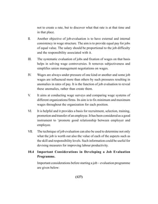 (127)
not to create a rate, but to discover what that rate is at that time and
in that place.
II. Another objective of job-evaluation is to have external and internal
consistency in wage structure. The aim is to provide equal pay for jobs
of equal value. The salary should be proportional to the job difficulty
and the responsibility associated with it.
III. The systematic evaluation of jobs and fixation of wages on that basis
helps in solving wage controversies. It removes subjectiveness and
simplifies union management negotiations on wages.
IV. Wages are always under pressure of one kind or another and some job
wages are influenced more than others by such pressures resulting in
anomalies in rates of pay. It is the function of job evaluation to reveal
these anomalies, rather than create them.
V. It aims at conducting wage surveys and comparing wage systems of
different organizations/firms. Its aim is to fix minimum and maximum
wages throughout the organization for each position.
VI. It is helpful and it provides a basis for recruitment, selection, training,
promotion and transfer of an employee. It has been considered as a good
instrument to ‘promote good relationship between employer and
employee.
VII. The technique of job evaluation can also be used to determine not only
what the job is worth out also the value of each of the aspects such as
the skill and responsibility levels. Such information could be useful for
devising measures for improving labour productivity.
10.4 Important Considerations in Developing a Job Evaluation
Programme.
Important considerations before starting a job – evaluation programme
are given below:
 