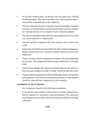 (128)
1. In the job-evaluation plan, all persons who are going t6 be effected
should participate. This will be possibly only if job-evaluation plan is
successfully communicated to the employees.
2. The next important decision is that jobs must be thoroughly examined
and clear cut job descriptions and job specifications must be available
for selecting factors to be evaluated for job evaluation purpose.
3. Next decision should be taken about the jobs and persons to be covered
e.g., hourly paid jobs or salaried jobs.
4. One job should be compared with others and put a list in order of its
worth.
5. Supervisors should feel convinced about the job evaluation programme.
Proper training about job evaluation methods should be given to the
supervisors.
6. There is no sense in believing that job evaluation will not be challenged
by the union. The management should accept its deficiencies with open
mind.
7. If job content changes, the supervisor should notify the job analyst so
that necessary changes are made in rating. It must be kept up to date.
8. Thejobevaluationprogrammemustbesoldthoughaprocessofeducation
to all employees.Any internal as external inconsistency in wage structure
should be removed after completing the job evaluation.
Assumptions in Job Evaluation
Job evaluation is based on the following assumptions:
1. Every job has some intrinsic worth in terms of certain characteristics
that are required for satisfactory work performance. The commonly
used characteristics are skills, mental effort physical effort and working
conditions.
 