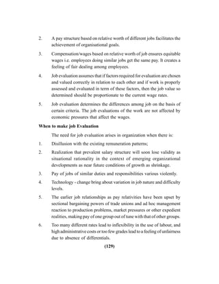 (129)
2. A pay structure based on relative worth of different jobs facilitates the
achievement of organisational goals.
3. Compensation/wages based on relative worth of job ensures equitable
wages i.e. employees doing similar jobs get the same pay. It creates a
feeling of fair dealing among employees.
4. Job evaluation assumes that if factors required for evaluation are chosen
and valued correctly in relation to each other and if work is properly
assessed and evaluated in term of these factors, then the job value so
determined should be proportionate to the current wage rates.
5. Job evaluation determines the differences among job on the basis of
certain criteria. The job evaluations of the work are not affected by
economic pressures that affect the wages.
When to make job Evaluation
The need for job evaluation arises in organization when there is:
1. Disillusion with the existing remuneration patterns;
2. Realization that prevalent salary structure will soon lose validity as
situational rationality in the context of emerging organizational
developments as near future conditions of growth as shrinkage.
3. Pay of jobs of similar duties and responsibilities various violently.
4. Technology - change bring about variation in job nature and difficulty
levels.
5. The earlier job relationships as pay relativities have been upset by
sectional bargaining powers of trade unions and ad hoc management
reaction to production problems, market pressures or other expedient
realities, making pay of one group out of tune with that of other groups.
6. Too many different rates lead to inflexibility in the use of labour, and
high administrative costs or too few grades lead to a feeling of unfairness
due to absence of differentials.
 