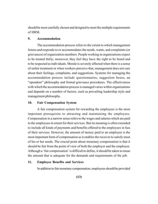 (13)
should be most carefully chosen and designed to meet the multiple requirements
of HRM.
9. Accommodation
The accommodation process refers to the extent to which management
listens and responds to or accommodates the needs, wants, and complaints (or
grievances) of organization members. People working in organizations expect
to be treated fairly; moreover, they feel they have the right to be heard and
to be respected as individuals. Morale is severely affected when there is a sense
of unfair treatment or when workers perceive that, management does not care
about their feelings, complaints, and suggestions. Systems for managing the
accommodation process include questionnaires, suggestion boxes, an
“opendoor” philosophy and formal grievance procedures. The effectiveness
with which the accommodation process is managed varies within organizations
and depends on a number of factors, such as prevailing leadership style and
management philosophy.
10. Fair Compensation System
A fair compensation system for rewarding the employees is the most
important prerequisite to attracting and maintaining the employees.
Compensation in a narrow sense refers to the wages and salaries which are paid
to the employees in return for their services. But its meaning is often extended
to include all kinds of payments and benefits offered to the employees in lieu
of their services. However, the amount of money paid to an employee is the
most important form of compensation as it enables the receiver to satisfy most
of his or her needs. The crucial point about monetary compensation is that it
should be fair from the point of view of both the employer and the employee.
Although a ‘fair compensation’ is difficult to define, it should be taken to mean
the amount that is adequate for the demands and requirements of the job.
11. Employee Benefits and Services
In addition to fair monetary compensation, employees should be provided
 