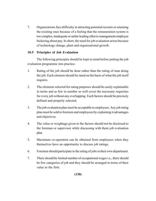 (130)
7. Organizations face difficulty in attracting potential recruits or retaining
the existing ones because of a feeling that the remuneration system is
toocomplex;inadequateorunfairleadingoftentomanagementemployee
bickering about pay. In short, the need for job evaluation arises because
of technology change, plant and organizational growth.
10.5 Principles of Job Evaluation
The following principles should be kept in mind before putting the job
evaluation programme into practice.
1. Rating of the job should be done rather than the rating of man doing
the job. Each element should be rated on the basis of what the job itself
requires.
2. The elements selected for rating purposes should be easily explainable
in terms and as few in number as well cover the necessary requisites
for every job without any overlapping. Each factors should be precisely
defined and properly selected.
3. The job-evaluation plan must be acceptable to employees.Any job rating
plan must be sold to foremen and employees by explaining it advantages
and objectives.
4. The value or weightage given to the factors should not be disclosed to
the foreman or supervisor while discussing with them job evaluation
plan.
5. Maximum co-operation can be obtained from employees when they
themselves have an opportunity to discuss job ratings.
6. Foremen should participate in the rating of jobs in their own department.
7. There should be limited number of occupational wages i.e., there should
be few categories of job and they should be arranged in terms of their
value to the firm.
 