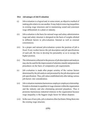 (131)
10.6 Advantages of Job Evaluation
(i) Job-evaluation is a logical and, to some extent, an objective method of
ranking jobs relative to one another. It may help in removing inequalities
in existing wage structures and in maintaining sound and consistent
wage differentials in a plant or industry.
(ii) Job-evaluation is the basis for rational wage and salary administration
wage and salary structure is designed on the basis of weights allotted
to different factors in job-evaluation. Internal as well as external
consistencies.
(iii) In a proper and rational job-evaluation system the position of job is
fixed. Every worker knows the job description and job specifications
of each job. He tries to develop his personality so as to occupy the
higher position.
(iv) The information collected in the process of job-description and analysis
mayalsobeusedfortheimprovementofselection,transferandpromotion
procedures on the basis of comparative job requirements.
(v) Job evaluation is made after proper scrutiny of the various factors
determined by the job analysis and presented by the job-description and
job-specification. Thus, job values established only after taking various
job-factors into consideration.
(vi) Job-evaluation maintains harmonious employer-employee relationship.
It tends to eliminate in equalities in wage structure within the organization
and the industry and also eliminating personal prejudices. Thus it
promotes harmonious industrial relations in the organization because
wage inequality is the biggest single factor for labour disputes.
(vii) In the case of new jobs, job-evaluation often facilitates fitting them into
the existing wage structure.
 