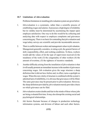 (132)
10.7 Limitations of Job-evaluation
Problems/limitations in installing job evaluation system are given below:
1. Job-evaluation is a systematic, rather than a scientific process of
establishing wages and salaries. It possesses a high degree of reliability
but its validity must be determined by ascertaining the impact upon
employee satisfaction. One way to do this would be by collecting and
analyzing data with respect to employee complaints and grievances
concerning pay. There is no basis for contending that job evaluation and
wage/salary surveys are scientific and provide incontestable answers.
2. Thereisconflictbetweenworkerandmanagementvaluesinjobvaluation.
Management generally considers, in rating a job, the general factors of
skill, responsibility, effort, and working conditions. To these, workers
would add the values of (I) the type of supervision received (2) the
steadiness of the work (3) the congeniality of other workers (4) the
amount of-overtime, (5) the tightness of incentive standards.
3. Another difficulty arising from the installation of job evaluation is that
it will usually promote an immediate increase in the number of grievances
concerning wages. Job evaluation gives the wage structure a sharp
definition that it did not have before and, in effect, turns a spotlight on
wages. When this new clarity of structure is combined with the system’s
admitted lack of infallibility, it is obvious that grievances will be filled.
The same grievance may be present prior to job-evaluation. However,
the sharp definition provided by job evaluation merely provides a basis
on which grievance can be filed.
4. Job-evaluation creates doubts and fear in the minds of those whose jobs
are being evaluated first time. It may also disrupt the existing social and
psychological relationships.
5. Job factors fluctuate because of changes in production technology
information systems, and division of labour and such other factors.
 