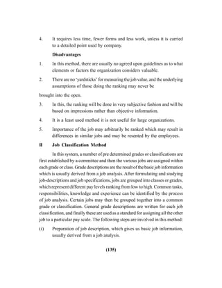 (135)
4. It requires less time, fewer forms and less work, unless it is carried
to a detailed point used by company.
Disadvantages
1. In this method, there are usually no agreed upon guidelines as to what
elements or factors the organization considers valuable.
2. There are no ‘yardsticks’ for measuring the job value, and the underlying
assumptions of those doing the ranking may never be
brought into the open.
3. In this, the ranking will be done in very subjective fashion and will be
based on impressions rather than objective information.
4. It is a least used method it is not useful for large organizations.
5. Importance of the job may arbitrarily be ranked which may result in
differences in similar jobs and may be resented by the employees.
II Job Classification Method
In this system, a number of pre determined grades or classifications are
first established by a committee and then the various jobs are assigned within
each grade or class. Grade descriptions are the result of the basic job information
which is usually derived from a job analysis. After formulating and studying
job-descriptions and job specifications, jobs are grouped into classes or grades,
which represent different pay levels ranking from low to high. Common tasks,
responsibilities, knowledge and experience can be identified by the process
of job analysis. Certain jobs may then be grouped together into a common
grade or classification. General grade descriptions are written for each job
classification, and finally these are used as a standard for assigning all the other
job to a particular pay scale. The following steps are involved in this method:
(i) Preparation of job description, which gives us basic job information,
usually derived from a job analysis.
 