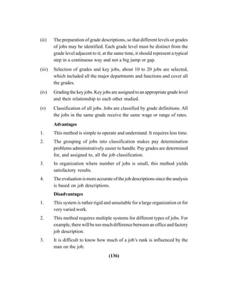(136)
(ii) The preparation of grade descriptions, so that different levels or grades
of jobs may be identified. Each grade level must be distinct from the
grade level adjacent to it; at the same time, it should represent a typical
step in a continuous way and not a big jump or gap.
(iii) Selection of grades and key jobs, about 10 to 20 jobs are selected,
which included all the major departments and functions and cover all
the grades.
(iv) Grading the key jobs. Key jobs are assigned to an appropriate grade level
and their relationship to each other studied.
(v) Classification of all jobs. Jobs are classified by grade definitions. All
the jobs in the same grade receive the same wage or range of rates.
Advantages
1. This method is simple to operate and understand. It requires less time.
2. The grouping of jobs into classification makes pay determination
problems administratively easier to handle. Pay grades are determined
for, and assigned to, all the job classification.
3. In organization where number of jobs is small, this method yields
satisfactory results.
4. The evaluation is more accurate of the job descriptions since the analysis
is based on job descriptions.
Disadvantages
1. This system is rather rigid and unsuitable for a large organization or for
very varied work.
2. This method requires multiple systems for different types of jobs. For
example, there will be too much difference between an office and factory
job description.
3. It is difficult to know how much of a job’s rank is influenced by the
man on the job.
 