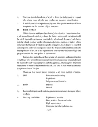 (137)
4. Since no detailed analysis of a job is done, the judgement in respect
of a whole range of jobs may produce an incorrect classification.
5. It is difficult to write a grade descriptions. The system becomes difficult
to operate as the number of job increases.
III Point Method
Thisisthemostwidelyusedmethodofjob-evaluation.Underthismethod,
a job manual is used which lays down the factors upon which each job should
be rated. It provides scales and yardsticks by which each degree of each factor
is to be valued. In other words, jobs are divided into a number of factors which
in turn are further sub-divided into grades or degrees. Each degree is awarded
certain points and when such points for all the degrees are totaled they indicate
the importance of the job in the organization; consequently a suitable wage rate
proportional to the total points is determined.
Further, this method describes several job elements and prescribes the
weightings to be applied to each such element. It includes scale for each element
by means of which varying degrees are to be appraised. These degrees determine
the number of points to be credited to the job. The total of such points establishes
for point value of the job.
There are four major factors common to all point method of rating.
1. Skill Education and training
Experience
Judgement and Initiative
2. Effort Physical
Mental
3. Responsibilitiestowardsmaterial,equipment,machinerytoolsandfollow
workers.
4. Working conditions Exposure to hazards
Dust, smoke, fumes and noise
High temperature
Glare and harmful radiation etc.
 
