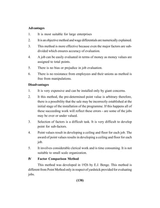 (138)
Advantages
1. It is most suitable for large enterprises
2. Itisanobjectivemethodandwagedifferentialsarenumericallyexplained.
3. This method is more effective because even the major factors are sub-
divided which ensures accuracy of evaluation.
4. A job can be easily evaluated in terms of money as money values are
assigned to total points.
5. There is no bias or prejudice in job evaluation.
6. There is no resistance from employees and their unions as method is
free from manipulations.
Disadvantages
1. It is very expensive and can be installed only by giant concerns.
2. It this method, the pre-determined point value is arbitrary therefore,
there is a possibility that the sale may be incorrectly established at the
initial stage of the installation of the programme. If this happens all of
these succeeding work will reflect these errors - are some of the jobs
may be over or under valued.
3. Selection of factors is a difficult task. It is very difficult to develop
point for sub-factors.
4. Point values result in developing a ceiling and floor for each job. The
award of point values results in developing a ceiling and floor for each
job.
5. It involves considerable clerical work and is time consuming. It is not
suitable to small scale organization.
IV Factor Comparison Method
This method was developed in 1926 by E.J. Benge. This method is
different from Point Method only in respect of yardstick provided for evaluating
jobs.
 