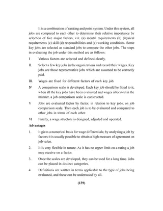 (139)
It is a combination of ranking and point system. Under this system, all
jobs are compared to each other to determine their relative importance by
selection of five major factors, viz. (a) mental requirements (b) physical
requirements (c) skill (d) responsibilities and (e) working conditions. Some
key jobs are selected as standard jobs to compare the other jobs. The steps
in evaluating the job under this method are as follows:
I Various factors are selected and defined clearly.
II. Select a few key jobs in the organizations and record their wages. Key
jobs are those representative jobs which are assumed to be correctly
paid.
III. Wages are fixed for different factors of each key job.
IV A comparison scale is developed. Each key job should be fitted to it,
when all the key jobs have been evaluated and wages allocated in the
manner, a job comparison scale is constructed.
V Jobs are evaluated factor by factor, in relation to key jobs, on job
comparison scale. Then each job is to be evaluated and compared to
other jobs in terms of each other.
VI Finally, a wage structure is designed, adjusted and operated.
Advantages
1. It gives a numerical basis for wage differentials; by analyzing a job by
factors it is usually possible to obtain a high measure of agreement on
job value.
2. It is very flexible in nature. As it has no upper limit on a rating a job
may receive on a factor.
3. Once the scales are developed, they can be used for a long time. Jobs
can be placed in distinct categories.
4. Definitions are written in terms applicable to the type of jobs being
evaluated, and these can be understood by all.
 