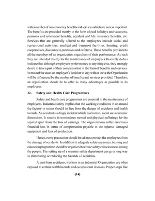 (14)
withanumberofnon-monetarybenefitsandserviceswhicharenolessimportant.
The benefits are provided mostly in the form of paid holidays and vacations,
pensions and retirement benefits, accident and life insurance benefits, etc.
Services that are generally offered to the employees include social and
recreational activities, medical and transport facilities, housing, credit
cooperatives, discounts in purchases and cafeteria. These benefits provided to
all the members of an organization regardless of their performance. As such
they are intended mainly for the maintenance of employees Research studies
indicate that although employees prefer money to anything else, they strongly
desire to take a part of their compensation in the form of benefits and services.
In most of the cases an employee’s decision to stay with or leave the Organization
will be influenced by the number of benefits and services provided. Therefore,
an organization should be to offer as many advantages as possible to its
employees.
12. Safety and Health Care Programmes
Safety and health care programmes are essential to the maintenance of
employees. Industrial safety implies that the working conditions in or around
the factory or mines should be free from the danger of accidents and health
hazards.An accident is a tragic incident which has human, social and economic
dimensions. It results in tremendous mental and physical sufferings for the
injured apart from the loss of earnings. The organizations suffer enormous
financial loss in terms of compensation payable to the injured, damaged
equipment and loss of production.
Hence, every precaution should be taken to protect the employees from
the damage of accidents. In addition to adequate safety measures, training and
education programme should be organized to create safety consciousness among
the people. The setting up of a separate safety department can go a long way
in eliminating or reducing the hazards of accidents.
A part from accidents, workers in an industrial Organization are often
exposed to certain health hazards and occupational diseases. Proper steps like
 