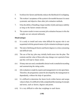 (140)
5. It utilizes few factors and thereby reduces the likelihood of overlapping.
6. The workers’ acceptance of the system is favourable because it is more
systematic and objective than other job evaluation methods.
7. It has the ability of handling a larger number of jobs and enjoys stability
as long as the factors remain relevant.
8. The system results in more accurate job evaluation because in this the
weights are not selected arbitrarily.
Disadvantages
(i) It is costly to install and some what difficult for anyone who is not
acquainted with the general nature of job evaluation technique to grasp.
(ii) The task of defining job factors and factor degrees is a time consuming
and difficult task.
(iii) The use of the key jobs may initially build errors into the plan. The
contents and the value of these jobs may change over a period of time
and this will lead to future errors.
(iv) If many rates are used, considerable clerical work is entailed in recording
and summarizing the rating scales.
(v) Job-evaluation is made by experts and management is to rely upon them.
Therefore, the programme cannot be developed by the management in
dependently, without the help of specialists.
(vi) It is difficult to determine the factor levels within factors and assign
values to them. It is difficult to fully comprehend the meaning of concepts
and terms, such as factors, degrees and points.
(vii) It is very difficult to allot due weightage to each factor.
 