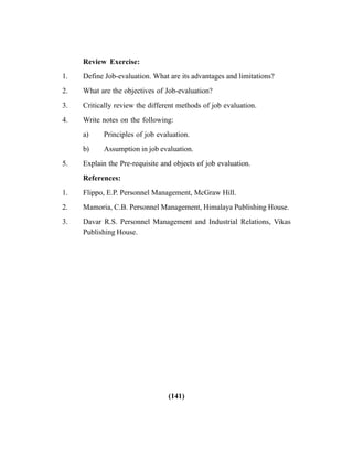 (141)
Review Exercise:
1. Define Job-evaluation. What are its advantages and limitations?
2. What are the objectives of Job-evaluation?
3. Critically review the different methods of job evaluation.
4. Write notes on the following:
a) Principles of job evaluation.
b) Assumption in job evaluation.
5. Explain the Pre-requisite and objects of job evaluation.
References:
1. Flippo, E.P. Personnel Management, McGraw Hill.
2. Mamoria, C.B. Personnel Management, Himalaya Publishing House.
3. Davar R.S. Personnel Management and Industrial Relations, Vikas
Publishing House.
 