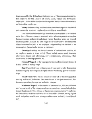 (143)
interchangeably. But ILO defined the term wage as “the remuneration paid by
the employer for the services of hourly, daily, weekly and fortnightly
employees”. It also means that remuneration paid to production and maintenance
or blue-collar employees.
Salary: The term salary is defined as the remuneration paid to the clerical
and managerial personnel employed on monthly or annual basis.
This distinction between wage and salary does not seem to be valid in
these days of human resources approach where all employees are treated as
human resources and are viewed at par. Hence, these two terms can be used
interchangeably. As such, the term wage and/or salary can be defined as the
direct remuneration paid to an employee compensating his services to an
organization. Salary is also known as basic pay.
Earnings: Earnings are the total amount of remuneration received by
an employee during a given period. These include salary (pay), dearness
allowance, house rent allowance, city compensatory allowance, other
allowances, overtime payments, etc.
Nominal Wage: It is the wage paid or received in monetary terms. It
is also known as money wage.
Real Wage: Real wage is the amount of wage arrived after discounting
nominal wage by the living cost. It represents the purchasing ‘power of money
wage.
Take Home Salary: It is the amount of salary left to the employee after
making authorized deductions like contribution to the provident fund, life
insurance premium, income tax, and other charges.
Minimum Wage: It is the amount of remuneration, which could meet
the “normal needs of the average employee regarded as a human being living
in a civilized society”. It is defined as the amount or remuneration, “which may
be sufficient to enable a worker to live in reasonable comfort, having regard
to all obligations to which an average worker would ordinarily be subjected
to”.
 