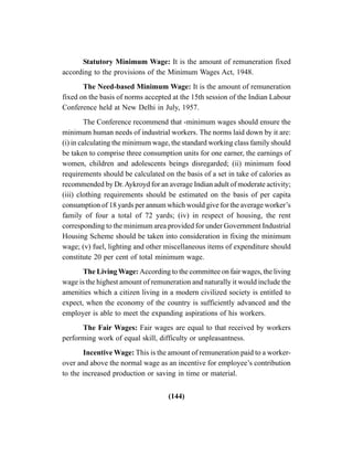 (144)
Statutory Minimum Wage: It is the amount of remuneration fixed
according to the provisions of the Minimum Wages Act, 1948.
The Need-based Minimum Wage: It is the amount of remuneration
fixed on the basis of norms accepted at the 15th session of the Indian Labour
Conference held at New Delhi in July, 1957.
The Conference recommend that -minimum wages should ensure the
minimum human needs of industrial workers. The norms laid down by it are:
(i) in calculating the minimum wage, the standard working class family should
be taken to comprise three consumption units for one earner, the earnings of
women, children and adolescents beings disregarded; (ii) minimum food
requirements should be calculated on the basis of a set in take of calories as
recommended by Dr.Aykroyd for an average Indian adult of moderate activity;
(iii) clothing requirements should be estimated on the basis of per capita
consumption of 18 yards per annum which would give for the average worker’s
family of four a total of 72 yards; (iv) in respect of housing, the rent
corresponding to the minimum area provided for under Government Industrial
Housing Scheme should be taken into consideration in fixing the minimum
wage; (v) fuel, lighting and other miscellaneous items of expenditure should
constitute 20 per cent of total minimum wage.
The Living Wage: According to the committee on fair wages, the living
wage is the highest amount of remuneration and naturally it would include the
amenities which a citizen living in a modern civilized society is entitled to
expect, when the economy of the country is sufficiently advanced and the
employer is able to meet the expanding aspirations of his workers.
The Fair Wages: Fair wages are equal to that received by workers
performing work of equal skill, difficulty or unpleasantness.
Incentive Wage: This is the amount of remuneration paid to a worker-
over and above the normal wage as an incentive for employee’s contribution
to the increased production or saving in time or material.
 