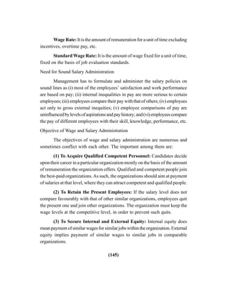 (145)
Wage Rate: It is the amount of remuneration for a unit of time excluding
incentives, overtime pay, etc.
Standard Wage Rate: It is the amount of wage fixed for a unit of time,
fixed on the basis of job evaluation standards.
Need for Sound Salary Administration
Management has to formulate and administer the salary policies on
sound lines as (i) most of the employees’ satisfaction and work performance
are based on pay; (ii) internal inequalities in pay are more serious to certain
employees; (iii) employees compare their pay with that of others; (iv) employees
act only to gross external inequities; (v) employee comparisons of pay are
uninfluencedbylevelsofaspirationsandpayhistory;and(vi)employeescompare
the pay of different employees with their skill, knowledge, performance, etc.
Objective of Wage and Salary Administration
The objectives of wage and salary administration are numerous and
sometimes conflict with each other. The important among them are:
(1) To Acquire Qualified Competent Personnel: Candidates decide
upon their career in a particular organization mostly on the basis of the amount
of remuneration the organization offers. Qualified and competent people join
the best-paid organizations.As such, the organizations should aim at payment
of salaries at that level, where they can attract competent and qualified people.
(2) To Retain the Present Employees: If the salary level does not
compare favourably with that of other similar organizations, employees quit
the present one and join other organizations. The organization must keep the
wage levels at the competitive level, in order to prevent such quits.
(3) To Secure Internal and External Equity: Internal equity does
mean payment of similar wages for similar jobs within the organization. External
equity implies payment of similar wages to similar jobs in comparable
organizations.
 