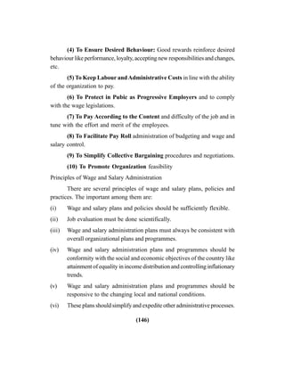 (146)
(4) To Ensure Desired Behaviour: Good rewards reinforce desired
behaviour like performance, loyalty, accepting new responsibilities and changes,
etc.
(5) To Keep Labour andAdministrative Costs in line with the ability
of the organization to pay.
(6) To Protect in Pubic as Progressive Employers and to comply
with the wage legislations.
(7) To Pay According to the Content and difficulty of the job and in
tune with the effort and merit of the employees.
(8) To Facilitate Pay Roll administration of budgeting and wage and
salary control.
(9) To Simplify Collective Bargaining procedures and negotiations.
(10) To Promote Organization feasibility
Principles of Wage and Salary Administration
There are several principles of wage and salary plans, policies and
practices. The important among them are:
(i) Wage and salary plans and policies should be sufficiently flexible.
(ii) Job evaluation must be done scientifically.
(iii) Wage and salary administration plans must always be consistent with
overall organizational plans and programmes.
(iv) Wage and salary administration plans and programmes should be
conformity with the social and economic objectives of the country like
attainment of equality in income distribution and controlling inflationary
trends.
(v) Wage and salary administration plans and programmes should be
responsive to the changing local and national conditions.
(vi) These plans should simplify and expedite other administrative processes.
 
