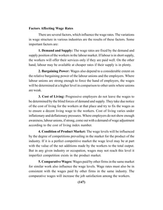 (147)
Factors Affecting Wage Rates
There are several factors, which influence the wage rates. The variations
in wage structure in various industries are the results of these factors. Some
important factors are:
1. Demand and Supply: The wage rates are fixed by the demand and
supply position of the workers in the labour market. If labour is in short supply,
the workers will offer their services only if they are paid well. On the other
hand, labour may be available at cheaper rates if their supply is in plenty.
2. Bargaining Power: Wages also depend to a considerable extent on
the relative bargaining power of the labour unions and the employers. Where
labour unions are strong enough to force the hand of employers, the wages
will be determined at a higher level in comparison to other units where unions
are weak.
3. Cost of Living: Progressive employers do not leave the wages to
be determined by the blind forces of demand and supply. They take due notice
of the cost of living for the workers at that place and try to fix the wages as
to ensure a decent living wage to the workers. Cost of living varies under
inflationary and deflationary pressures. Where employers do not show enough
awareness, labour unions, if strong, come out with a demand of wage adjustment
according to the cost of living index number.
4. Condition of Product Market: The wage levels will be influenced
by the degree of competitions prevailing in the market for the product of the
industry. If it is a perfect competitive market the wage level may be at part
with the value of the net additions made by the workers to the total output.
But in any given industry or occupation, wages may not reach this level it
imperfect competition exists in the product market.
5. Comparative Wages: Wages paid by other firms in the same market
for similar work also influence the wage levels. Wage rates must also be in
consistent with the wages paid by other firms in the same industry. The
comparative wages will increase the job satisfaction among the workers.
 