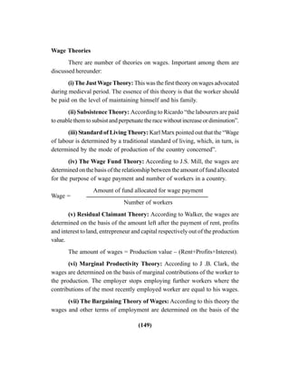 (149)
Wage Theories
There are number of theories on wages. Important among them are
discussed hereunder:
(i)The JustWageTheory:This was the first theory on wages advocated
during medieval period. The essence of this theory is that the worker should
be paid on the level of maintaining himself and his family.
(ii) Subsistence Theory: According to Ricardo “the labourers are paid
to enable them to subsist and perpetuate the race without increase or diminution”.
(iii) Standard of Living Theory: Karl Marx pointed out that the “Wage
of labour is determined by a traditional standard of living, which, in turn, is
determined by the mode of production of the country concerned”.
(iv) The Wage Fund Theory: According to J.S. Mill, the wages are
determined on the basis of the relationship between the amount of fund allocated
for the purpose of wage payment and number of workers in a country.
Wage =
Amount of fund allocated for wage payment
Number of workers
(v) Residual Claimant Theory: According to Walker, the wages are
determined on the basis of the amount left after the payment of rent, profits
and interest to land, entrepreneur and capital respectively out of the production
value.
The amount of wages = Production value – (Rent+Profits+Interest).
(vi) Marginal Productivity Theory: According to J .B. Clark, the
wages are determined on the basis of marginal contributions of the worker to
the production. The employer stops employing further workers where the
contributions of the most recently employed worker are equal to his wages.
(vii) The Bargaining Theory of Wages: According to this theory the
wages and other terms of employment are determined on the basis of the
 