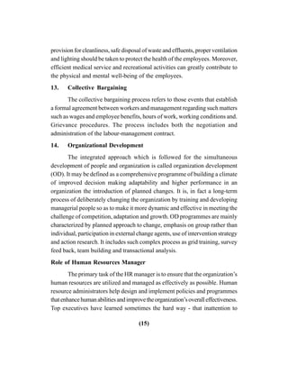 (15)
provision for cleanliness, safe disposal of waste and effluents, proper ventilation
and lighting should be taken to protect the health of the employees. Moreover,
efficient medical service and recreational activities can greatly contribute to
the physical and mental well-being of the employees.
13. Collective Bargaining
The collective bargaining process refers to those events that establish
a formal agreement between workers and management regarding such matters
such as wages and employee benefits, hours of work, working conditions and.
Grievance procedures. The process includes both the negotiation and
administration of the labour-management contract.
14. Organizational Development
The integrated approach which is followed for the simultaneous
development of people and organization is called organization development
(OD). It may be defined as a comprehensive programme of building a climate
of improved decision making adaptability and higher performance in an
organization the introduction of planned changes. It is, in fact a long-term
process of deliberately changing the organization by training and developing
managerial people so as to make it more dynamic and effective in meeting the
challenge of competition, adaptation and growth. OD programmes are mainly
characterized by planned approach to change, emphasis on group rather than
individual, participation in external change agents, use of intervention strategy
and action research. It includes such complex process as grid training, survey
feed back, team building and transactional analysis.
Role of Human Resources Manager
The primary task of the HR manager is to ensure that the organization’s
human resources are utilized and managed as effectively as possible. Human
resource administrators help design and implement policies and programmes
thatenhancehumanabilitiesandimprovetheorganization’soveralleffectiveness.
Top executives have learned sometimes the hard way - that inattention to
 