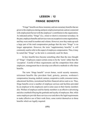 (151)
LESSON : 12
FRINGE BENEFITS
“Fringe” benefits are those monetary and non-monetary benefits that are
given to the employees during and post-employment period, and are connected
with employment but not with the employee’s contribution to the organization.
As indicated earlier, “fringe” (Le., minor or short) is misnomer nowadays. In
thepast,employeebenefitsandserviceswereanexceptioninsomeorganizations,
and they were small in number and volume. However, now they make up such
a large part of the total compensation package that the term “fringe” is no
longer appropriate. However, the term “supplementary benefits” is still
commonly used to refer to this aspect of employee compensation. Thus, it may
be noted that “fringe” as the term is commonly used for them.
In fact, benefits have become something other than the once thought
of “fringe”. Employees expect certain extras to be the ‘norm’ rather than the
‘exception’. Careful of these requirements and the competition from other
employers, management has to develop cost-effective methods to offer these
benefits.
The term ‘fringe benefit’’ covers bonus, social security measures,
retirement benefits like provident fund, gratuity, pension, workmen’s
compensation, housing, medical, canteen, cooperative credit, consumer stores,
educational facilities, recreational facilities financial advice and so on. Thus,
fringe benefits cover a number of employee services and facilities provided
by an employer to his employees and in some cases to their family members
also. Welfare of employee and his family members is an effective advertising
and also a method of buying the gratitude and loyalty of employees. But, while
some employers provide these services over and above the legal requirements
to make effective use of their work force, some restrict themselves to those
benefits which are legally required.
 
