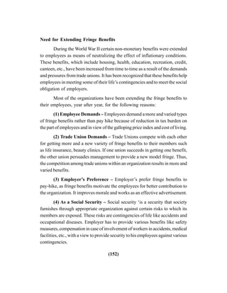 (152)
Need for Extending Fringe Benefits
During the World War II certain non-monetary benefits were extended
to employees as means of neutralizing the effect of inflationary conditions.
These benefits, which include housing, health, education, recreation, credit,
canteen, etc., have been increased from time to time as a result of the demands
and pressures from trade unions. It has been recognized that these benefits help
employees in meeting some of their life’s contingencies and to meet the social
obligation of employers.
Most of the organizations have been extending the fringe benefits to
their employees, year after year, for the following reasons:
(1) Employee Demands – Employees demand a more and varied types
of fringe benefits rather than pay hike because of reduction in tax burden on
the part of employees and in view of the galloping price index and cost of living.
(2) Trade Union Demands – Trade Unions compete with each other
for getting more and a new variety of fringe benefits to their members such
as life insurance, beauty clinics. If one union succeeds in getting one benefit,
the other union persuades management to provide a new model fringe. Thus,
the competition among trade unions within an organization results in more and
varied benefits.
(3) Employer’s Preference – Employer’s prefer fringe benefits to
pay-hike, as fringe benefits motivate the employees for better contribution to
the organization. It improves morale and works as an effective advertisement.
(4) As a Social Security – Social security ‘is a security that society
furnishes through appropriate organization against certain risks to which its
members are exposed. These risks are contingencies of life like accidents and
occupational diseases. Employer has to provide various benefits like safety
measures, compensation in case of involvement of workers in accidents, medical
facilities, etc., with a view to provide security to his employees against various
contingencies.
 