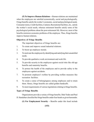 (153)
(5) To Improve Human Relations – Human relations are maintained
when the employees are satisfied economically, social and psychologically.
Fringe benefits satisfy the worker’s economic, social and psychological needs.
Consumer stores, Credit facilities, Canteen, Recreational facilities, etc., satisfy
the worker’s social needs, whereas retirement benefits satisfy some of the
psychological problems about the post-retirement life. However, most of the
benefits minimize economic problems of the employee. Thus, fringe benefits
improve human relations.
Objectives of Fringe Benefits
The important objectives of fringe benefits are:
1. To create and improve sound industrial relations.
2. To boost up employee morale.
3. To motivate the employees by identifying and satisfying their unsatisfied
needs.
4. To provide qualitative work environment and work life.
5. To provide security to the employees against social risks like old age
benefits and maternity benefits.
6. To protect the health of the employees and to provide safety to the
employees against accidents.
7. To promote employee’s welfare by providing welfare measures like
recreation facilities.
8. To create a sense of belongingness among employees and to retain
them. Hence, fringe benefits are called golden handcuffs.
9. To meet requirements of various legislations relating to fringe benefits.
Types of Fringe Benefits
Organizations provide a variety of fringe benefits. DaleYoder and Paul
D. Standohar classified the fringe benefits under four heads as given hereunder.
(1) For Employment Security – Benefits under this head include
 